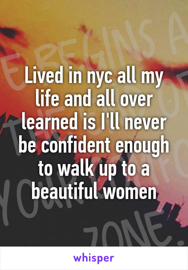 Lived in nyc all my life and all over learned is I'll never be confident enough to walk up to a beautiful women