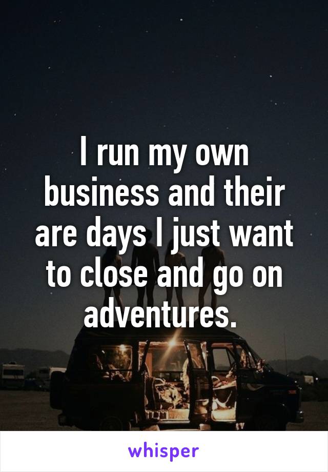 I run my own business and their are days I just want to close and go on adventures. 
