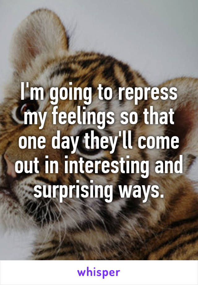 I'm going to repress my feelings so that one day they'll come out in interesting and surprising ways.