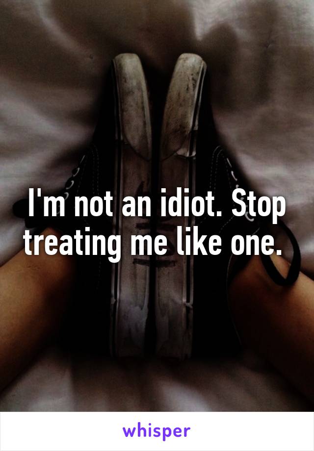 I'm not an idiot. Stop treating me like one. 