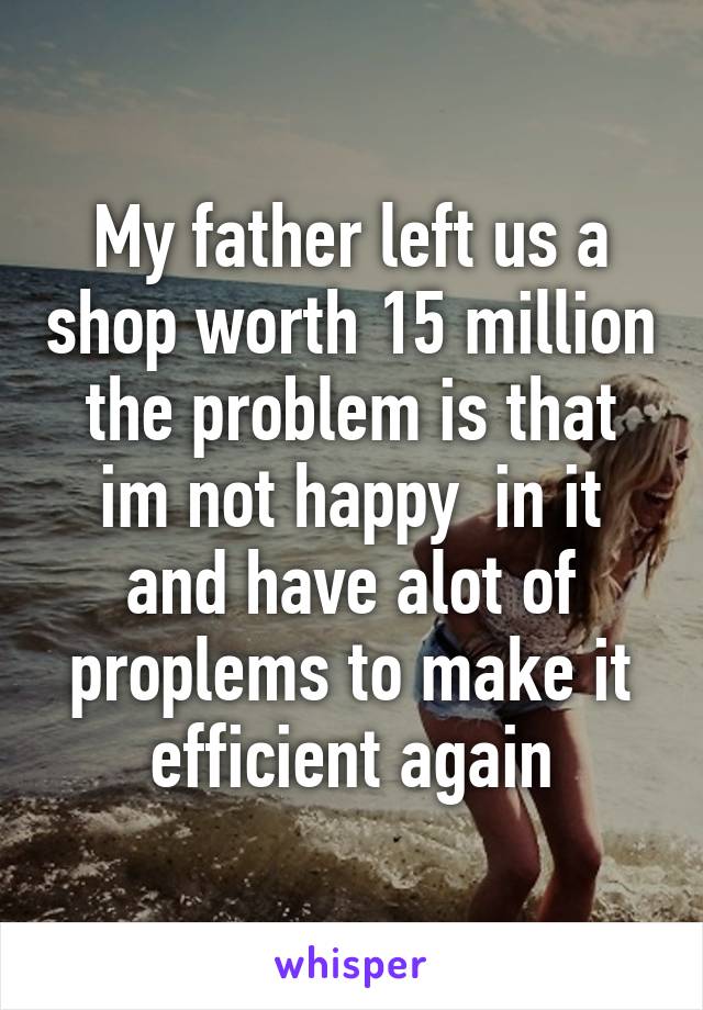 My father left us a shop worth 15 million the problem is that im not happy  in it and have alot of proplems to make it efficient again