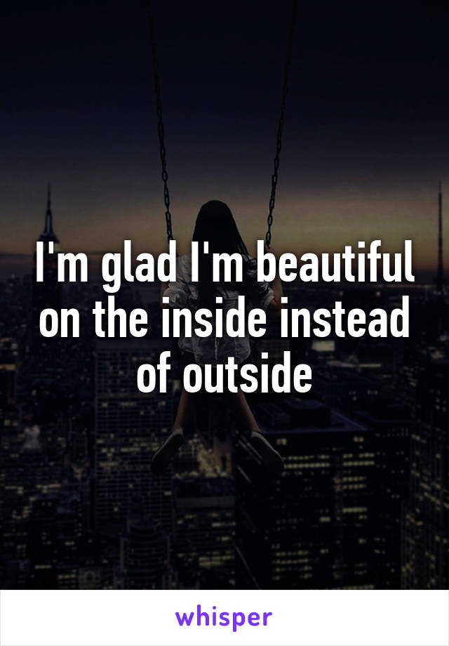 I'm glad I'm beautiful on the inside instead of outside
