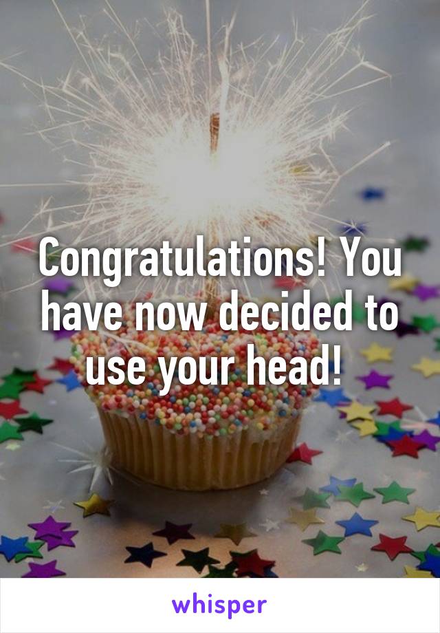 Congratulations! You have now decided to use your head! 