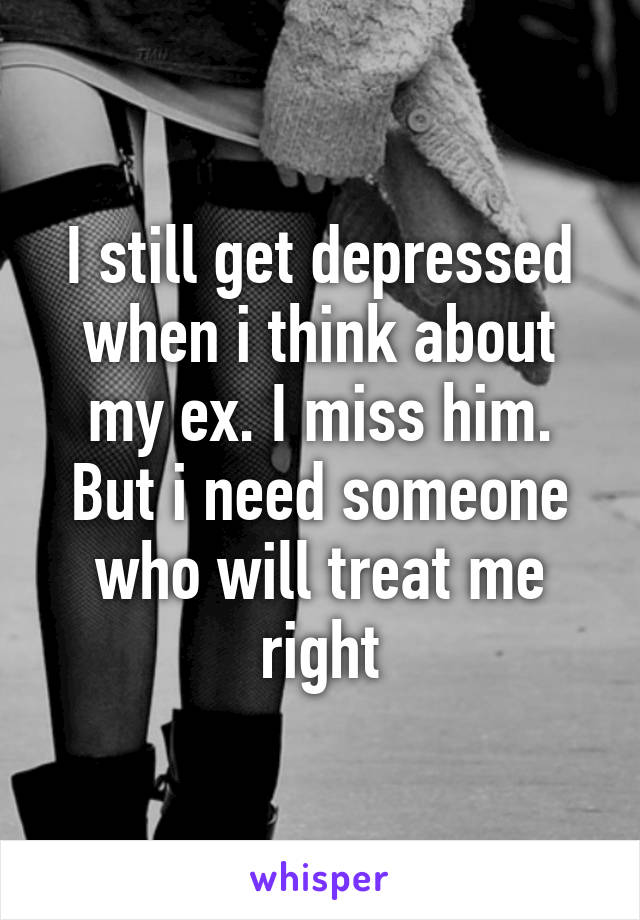 I still get depressed when i think about my ex. I miss him. But i need someone who will treat me right