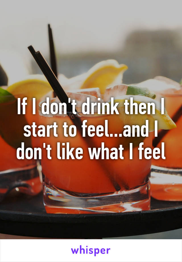 If I don't drink then I start to feel...and I don't like what I feel
