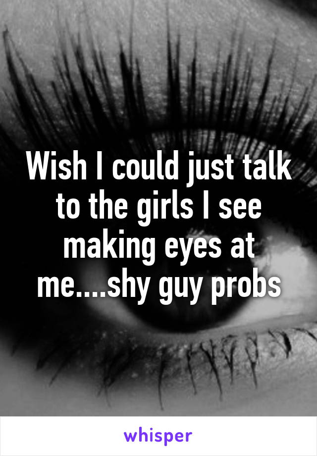 Wish I could just talk to the girls I see making eyes at me....shy guy probs