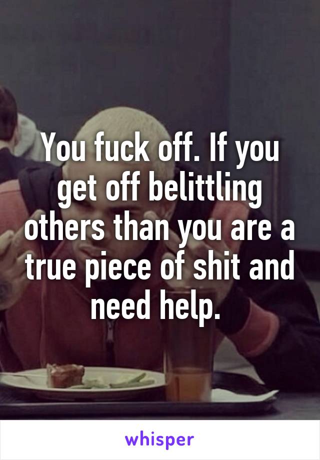 You fuck off. If you get off belittling others than you are a true piece of shit and need help. 