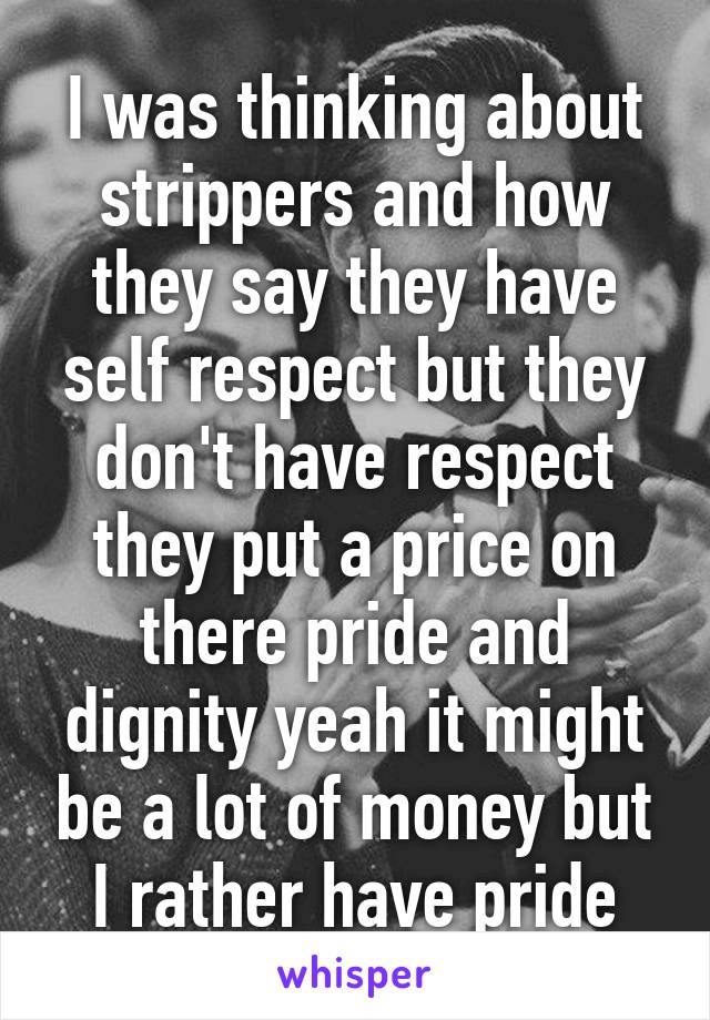 I was thinking about strippers and how they say they have self respect but they don't have respect they put a price on there pride and dignity yeah it might be a lot of money but I rather have pride