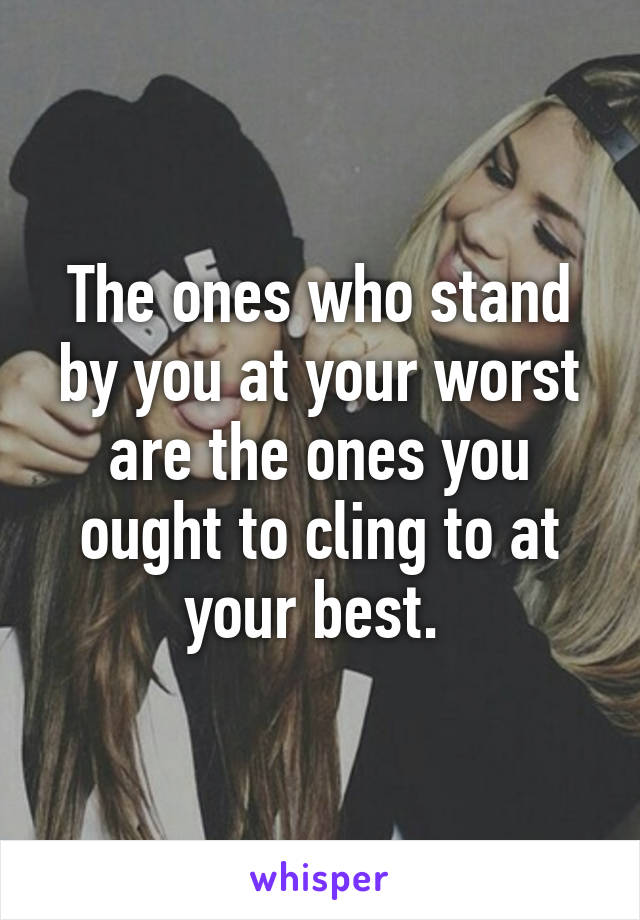 The ones who stand by you at your worst are the ones you ought to cling to at your best. 