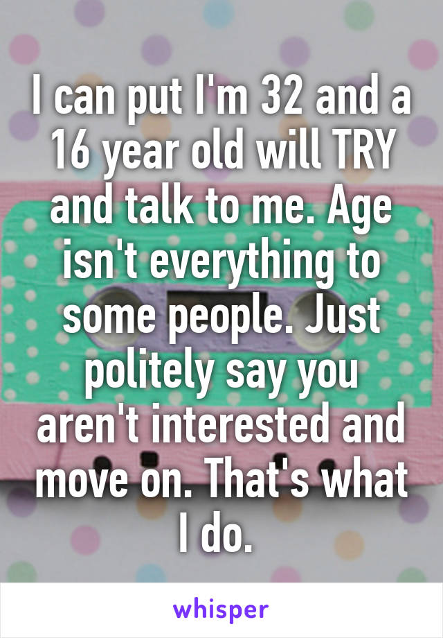 I can put I'm 32 and a 16 year old will TRY and talk to me. Age isn't everything to some people. Just politely say you aren't interested and move on. That's what I do. 