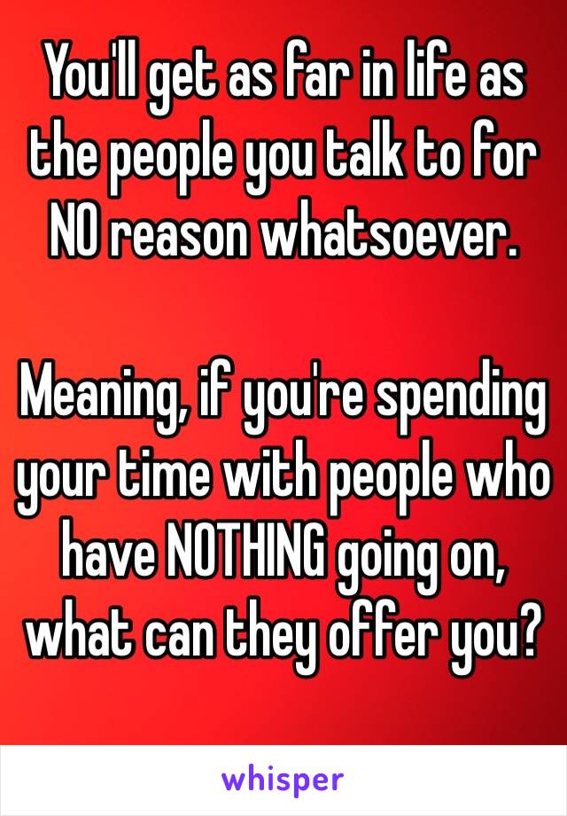 You'll get as far in life as the people you talk to for NO reason whatsoever.

Meaning, if you're spending your time with people who have NOTHING going on, what can they offer you?