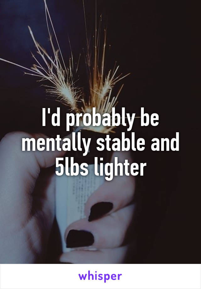 I'd probably be mentally stable and 5lbs lighter