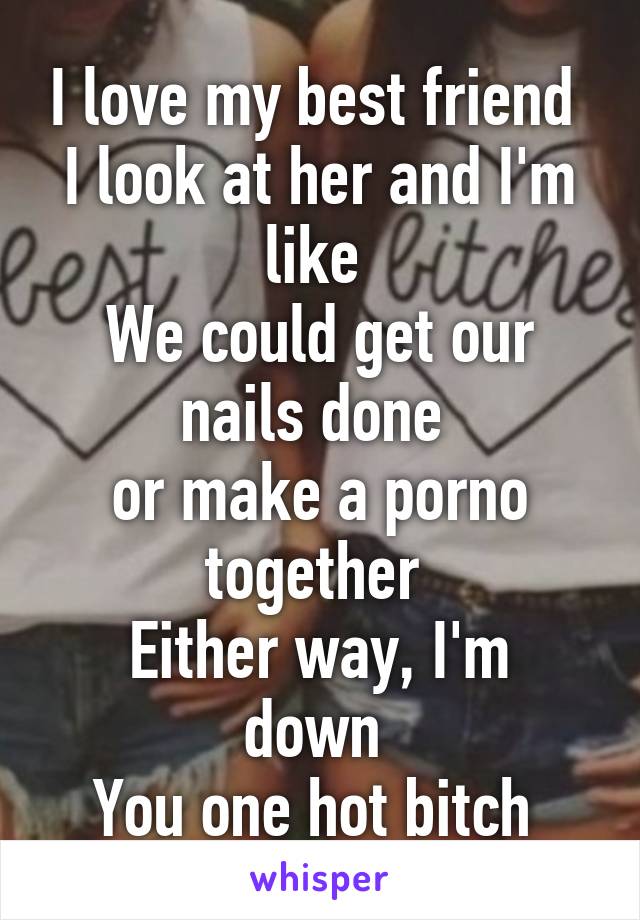 I love my best friend 
I look at her and I'm like 
We could get our nails done 
or make a porno together 
Either way, I'm down 
You one hot bitch 