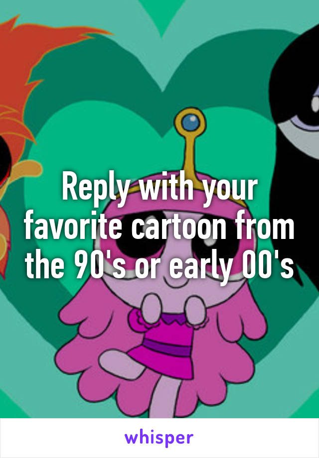 Reply with your favorite cartoon from the 90's or early 00's