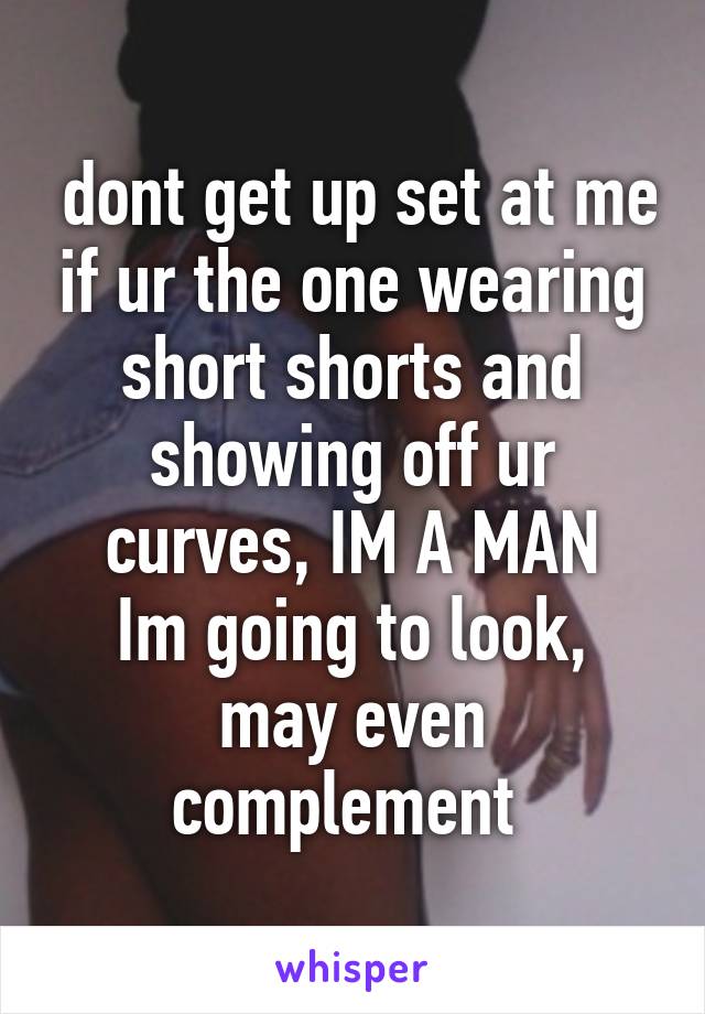 dont get up set at me if ur the one wearing short shorts and showing off ur curves, IM A MAN
Im going to look, may even complement 