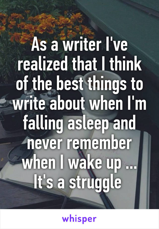 As a writer I've realized that I think of the best things to write about when I'm falling asleep and never remember when I wake up ... It's a struggle 
