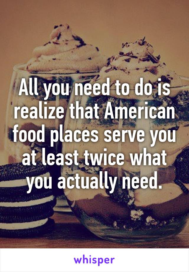 All you need to do is realize that American food places serve you at least twice what you actually need.