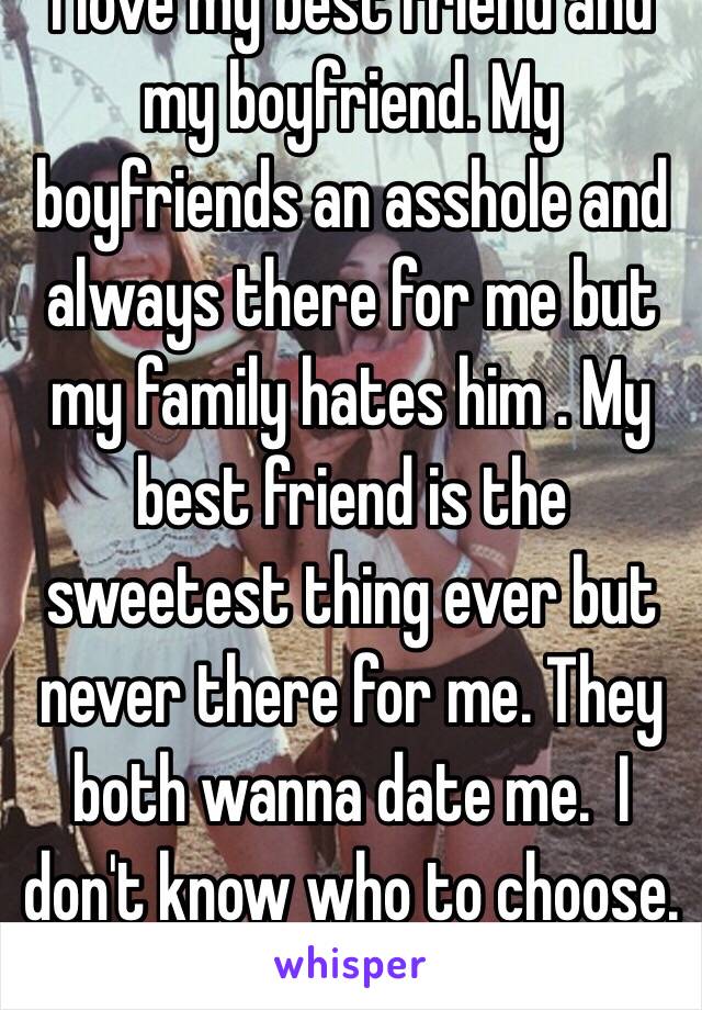 I love my best friend and my boyfriend. My boyfriends an asshole and always there for me but my family hates him . My best friend is the sweetest thing ever but never there for me. They both wanna date me.  I don't know who to choose. 😁