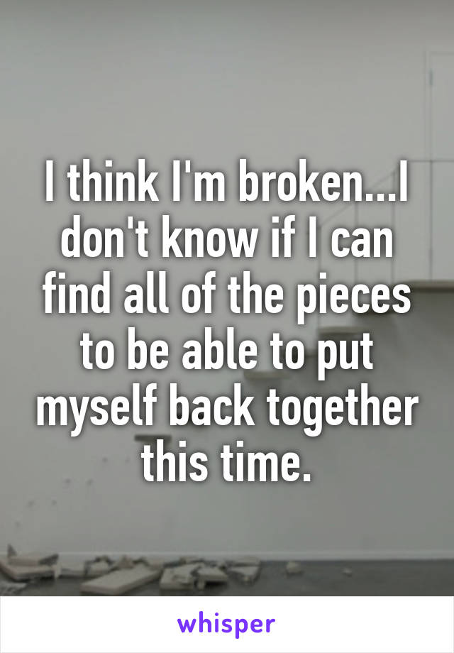 I think I'm broken...I don't know if I can find all of the pieces to be able to put myself back together this time.