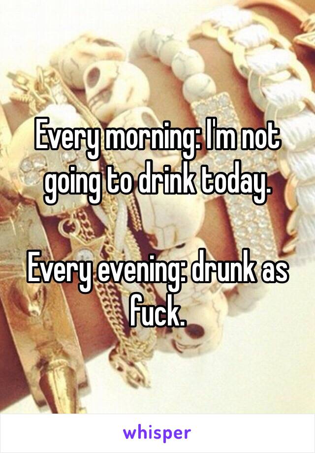 Every morning: I'm not going to drink today. 

Every evening: drunk as fuck. 