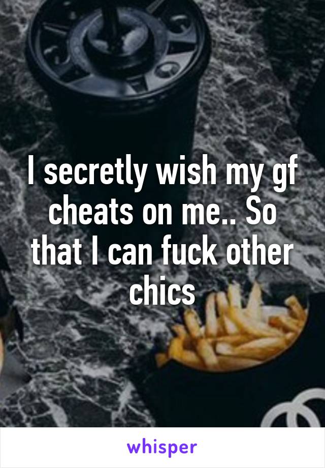 I secretly wish my gf cheats on me.. So that I can fuck other chics