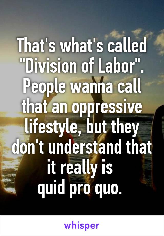 That's what's called "Division of Labor". People wanna call that an oppressive lifestyle, but they don't understand that it really is 
quid pro quo. 
