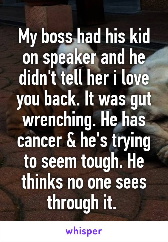 My boss had his kid on speaker and he didn't tell her i love you back. It was gut wrenching. He has cancer & he's trying to seem tough. He thinks no one sees through it. 