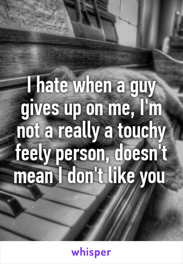 I hate when a guy gives up on me, I'm not a really a touchy feely person, doesn't mean I don't like you 