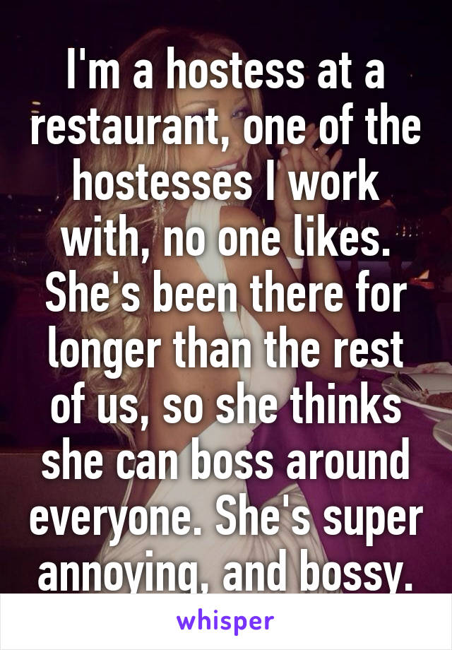 I'm a hostess at a restaurant, one of the hostesses I work with, no one likes. She's been there for longer than the rest of us, so she thinks she can boss around everyone. She's super annoying, and bossy.