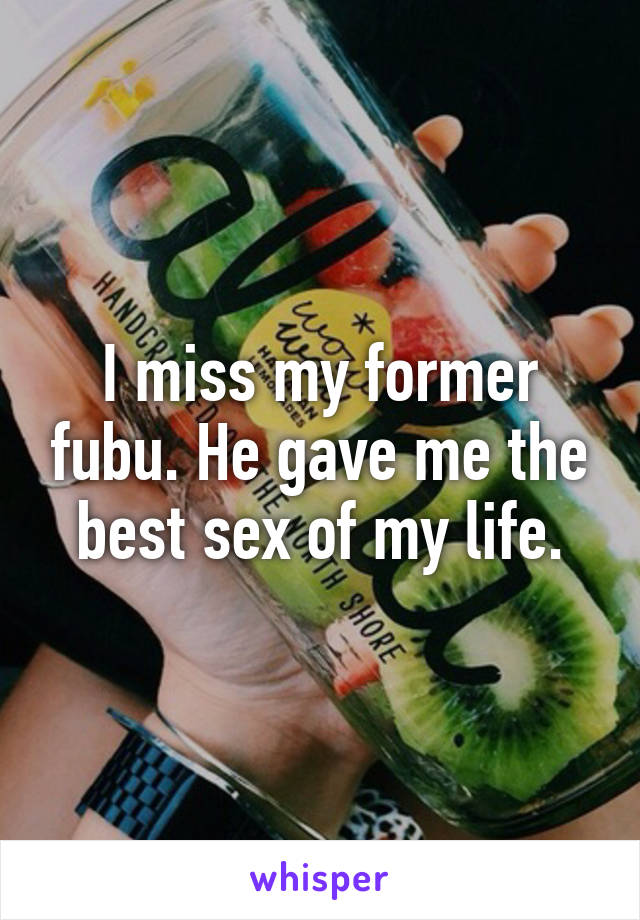 I miss my former fubu. He gave me the best sex of my life.