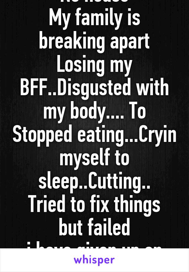 No house
My family is breaking apart
Losing my BFF..Disgusted with my body.... To Stopped eating...Cryin myself to sleep..Cutting..
Tried to fix things but failed
i have given up on life (16F)