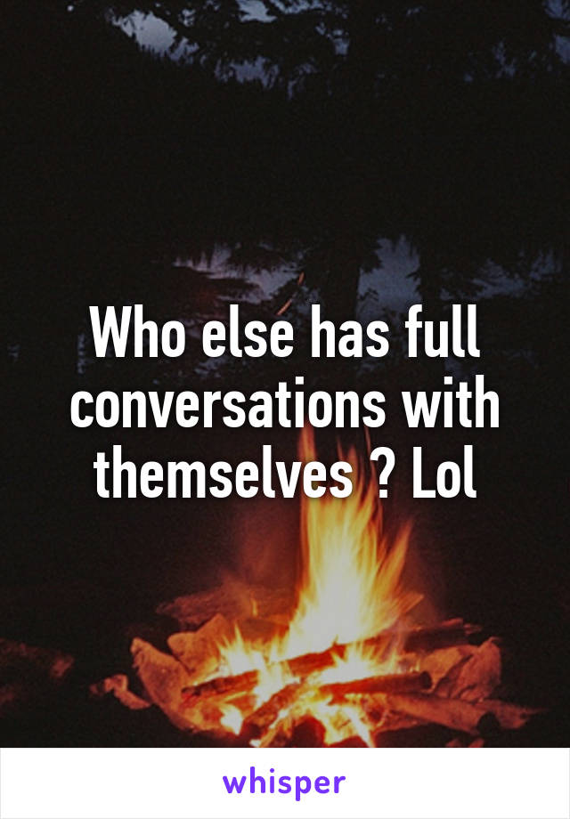 Who else has full conversations with themselves ? Lol
