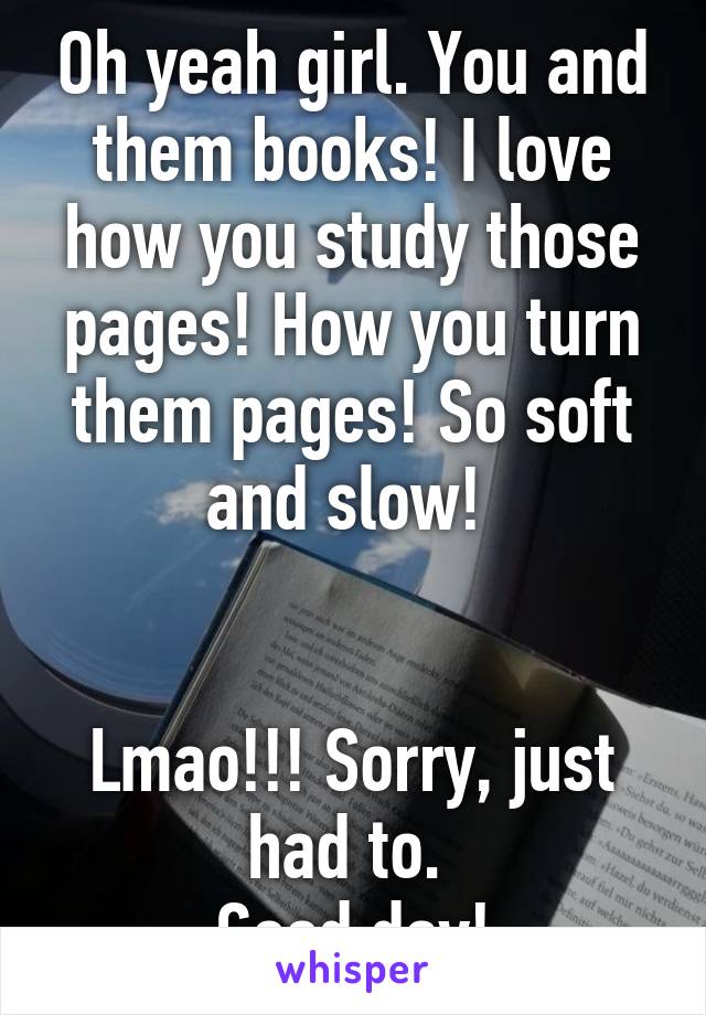 Oh yeah girl. You and them books! I love how you study those pages! How you turn them pages! So soft and slow! 


Lmao!!! Sorry, just had to. 
Good day!
