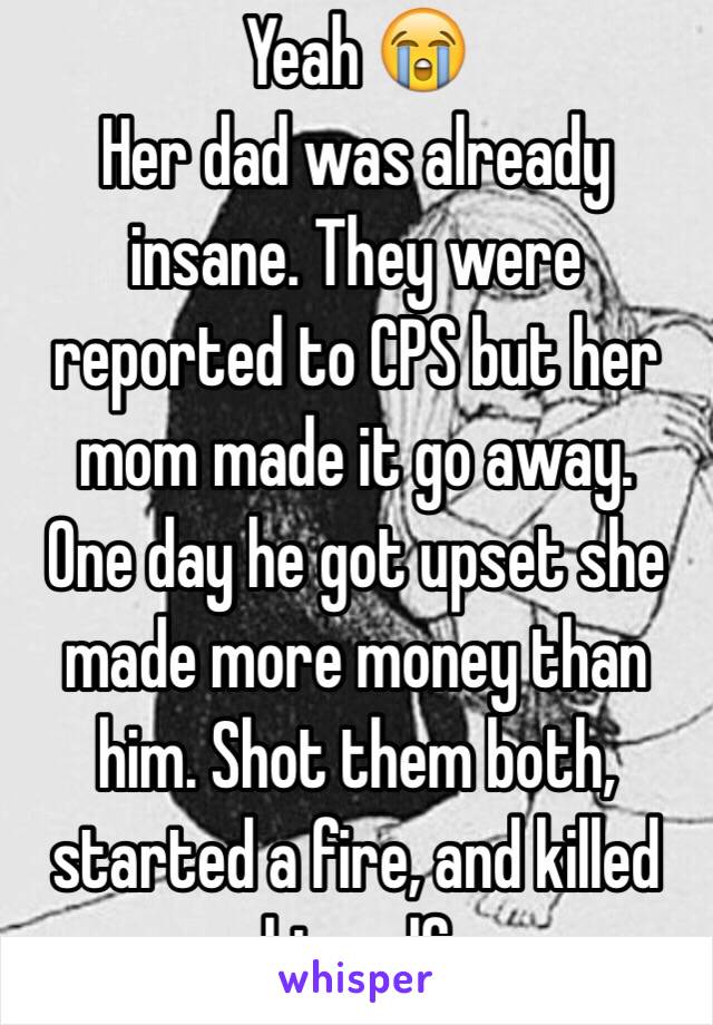 Yeah 😭
Her dad was already insane. They were reported to CPS but her mom made it go away. 
One day he got upset she made more money than him. Shot them both, started a fire, and killed himself