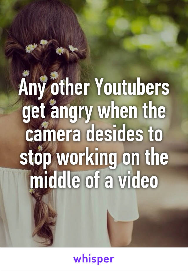 Any other Youtubers get angry when the camera desides to stop working on the middle of a video