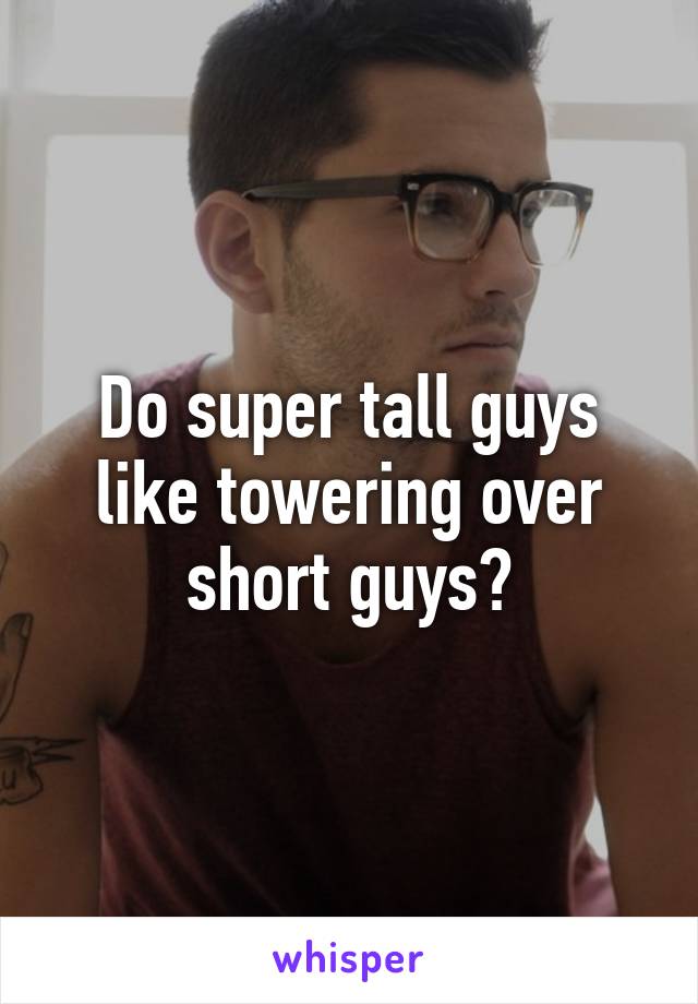 Do super tall guys like towering over short guys?