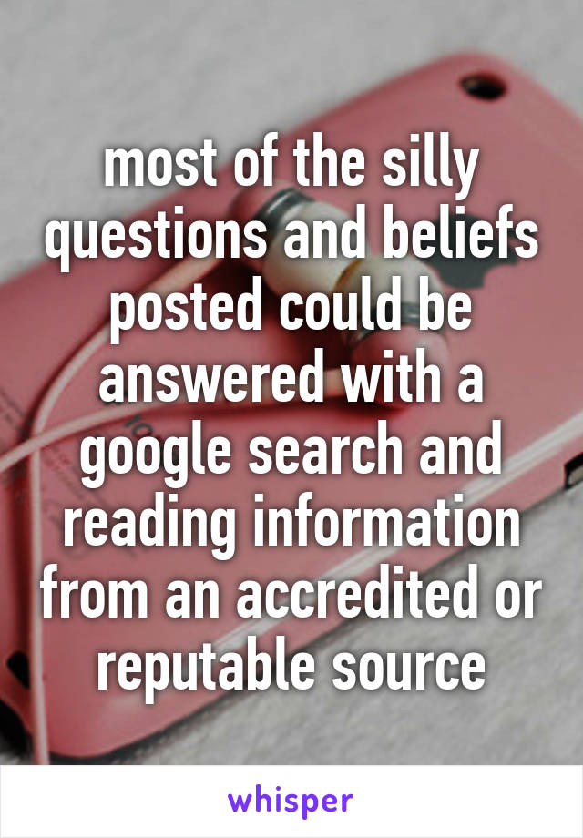 most of the silly questions and beliefs posted could be answered with a google search and reading information from an accredited or reputable source