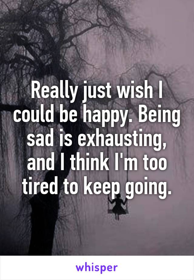 Really just wish I could be happy. Being sad is exhausting, and I think I'm too tired to keep going.