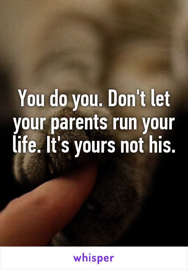 You do you. Don't let your parents run your life. It's yours not his. 
