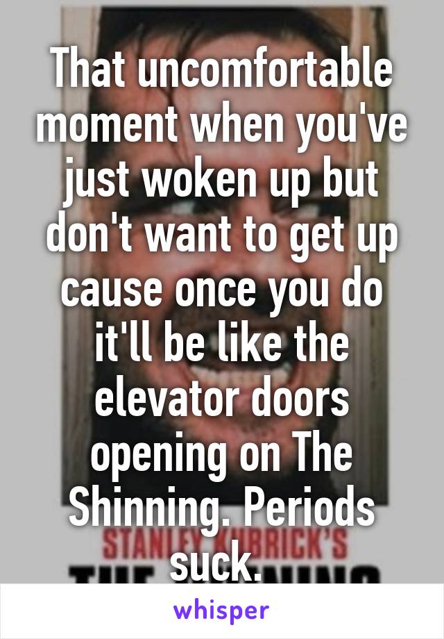 That uncomfortable moment when you've just woken up but don't want to get up cause once you do it'll be like the elevator doors opening on The Shinning. Periods suck. 