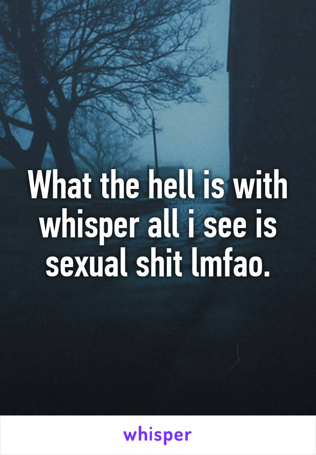 What the hell is with whisper all i see is sexual shit lmfao.