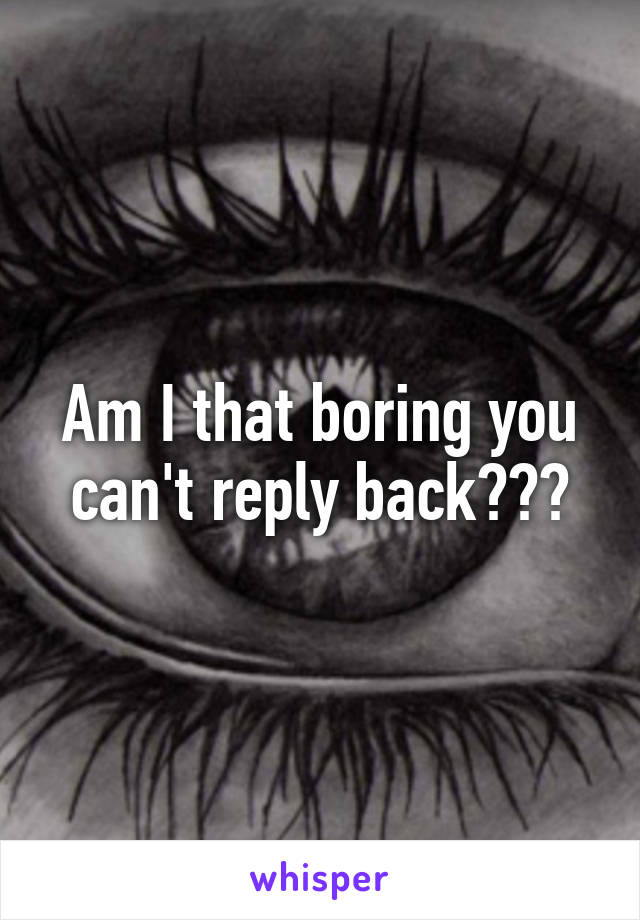 Am I that boring you can't reply back???