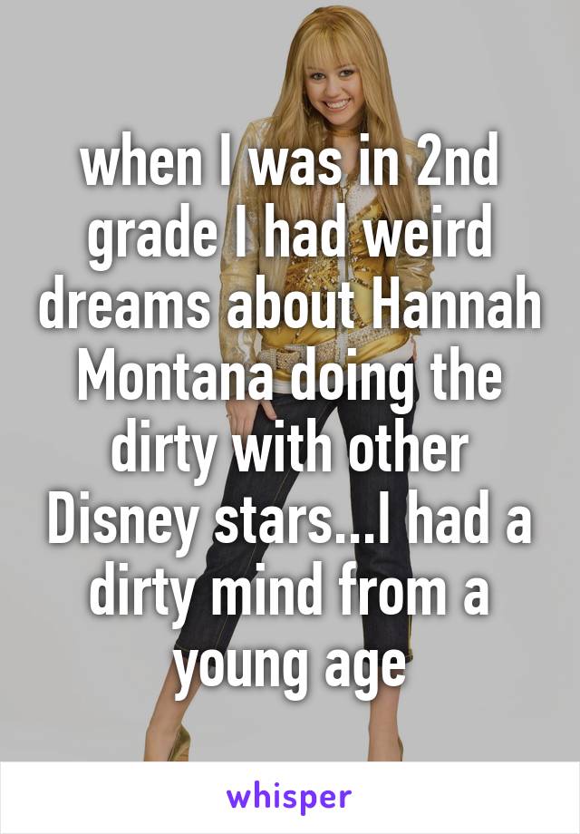when I was in 2nd grade I had weird dreams about Hannah Montana doing the dirty with other Disney stars...I had a dirty mind from a young age