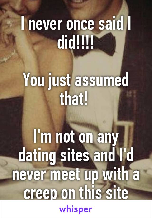 I never once said I did!!!!

You just assumed that! 

I'm not on any dating sites and I'd never meet up with a creep on this site