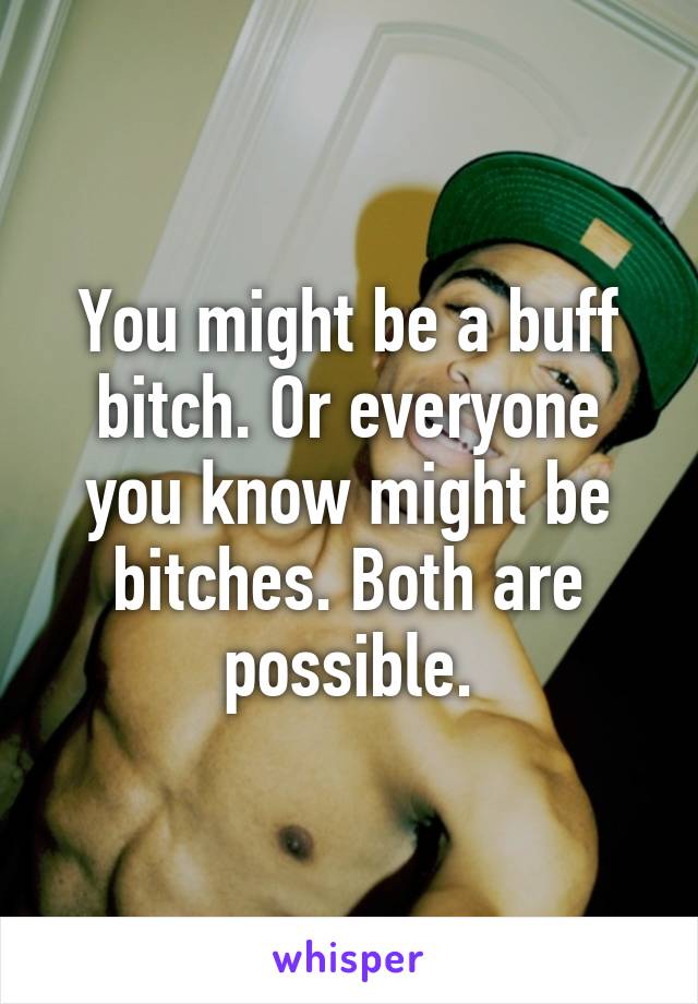You might be a buff bitch. Or everyone you know might be bitches. Both are possible.
