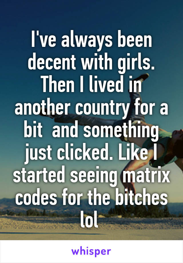 I've always been decent with girls. Then I lived in another country for a bit  and something just clicked. Like I started seeing matrix codes for the bitches lol 