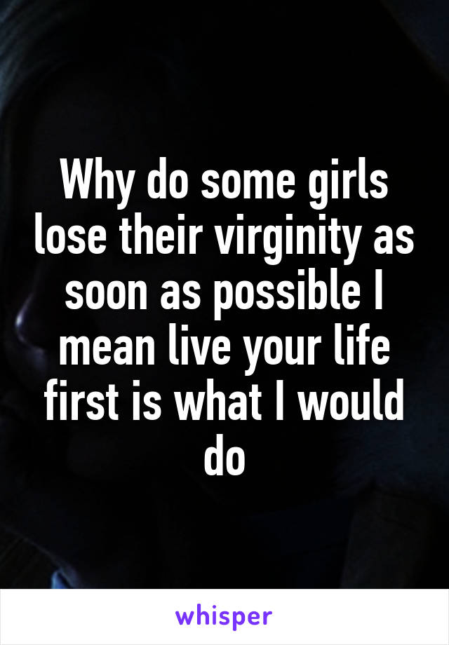 Why do some girls lose their virginity as soon as possible I mean live your life first is what I would do