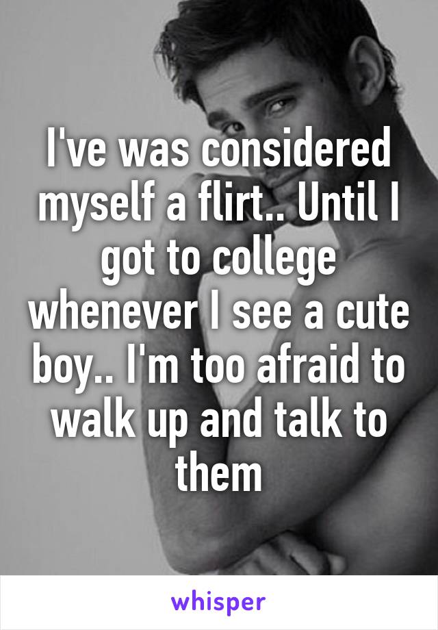 I've was considered myself a flirt.. Until I got to college whenever I see a cute boy.. I'm too afraid to walk up and talk to them