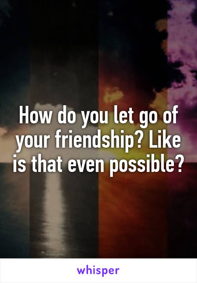 How do you let go of your friendship? Like is that even possible?