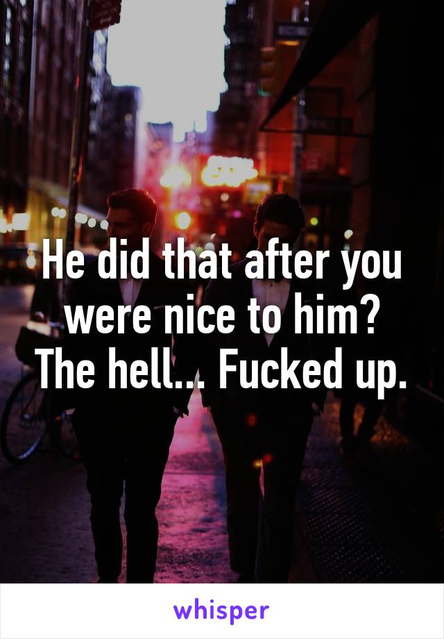 He did that after you were nice to him? The hell... Fucked up.